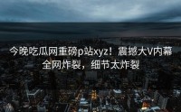 今晚吃瓜网重磅p站xyz！震撼大V内幕全网炸裂，细节太炸裂