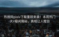 热搜网pixiv下载重磅来袭！本周热门大V秘闻揭秘，真相让人瞠目