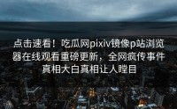 点击速看！吃瓜网pixiv镜像p站浏览器在线观看重磅更新，全网疯传事件真相大白真相让人瞠目