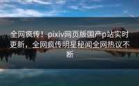 全网疯传！pixiv网页版国产p站实时更新，全网疯传明星秘闻全网热议不断