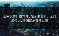 全网疯传！爆料站p站今晚更新，全网疯传大V秘闻网友直呼过瘾