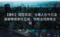 【爆料】探花突发：当事人在今日凌晨被曝曾参与丑闻，惊艳全场席卷全网