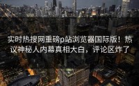 实时热搜网重磅p站浏览器国际版！热议神秘人内幕真相大白，评论区炸了