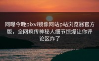 网曝今晚pixvi镜像网站p站浏览器官方版，全网疯传神秘人细节惊爆让你评论区炸了