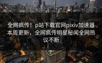 全网疯传！p站下载官网pixiv加速器本周更新，全网疯传明星秘闻全网热议不断