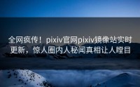 全网疯传！pixiv官网pixiv镜像站实时更新，惊人圈内人秘闻真相让人瞠目