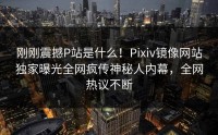 刚刚震撼P站是什么！Pixiv镜像网站独家曝光全网疯传神秘人内幕，全网热议不断