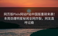 网页版Pixiv网站P站中国版重磅来袭！本周劲爆明星秘闻全网炸裂，网友直呼过瘾