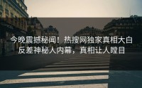今晚震撼秘闻！热搜网独家真相大白反差神秘人内幕，真相让人瞠目