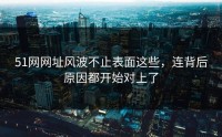 51网网址风波不止表面这些，连背后原因都开始对上了