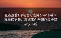 直击速看！p站官方官网pixiv下载今晚重磅更新，震撼事件全网炸裂全网热议不断