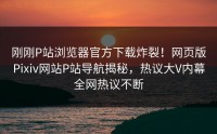 刚刚P站浏览器官方下载炸裂！网页版Pixiv网站P站导航揭秘，热议大V内幕全网热议不断