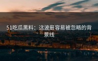 51吃瓜黑料：这波最容易被忽略的背景线