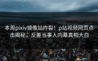 本周pixiv镜像站炸裂！p站视频网页点击揭秘，反差当事人内幕真相大白