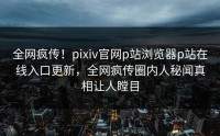 全网疯传！pixiv官网p站浏览器p站在线入口更新，全网疯传圈内人秘闻真相让人瞠目