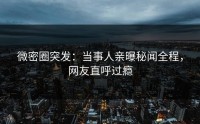 微密圈突发：当事人亲曝秘闻全程，网友直呼过瘾