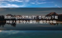 刚刚xingba突然火了！杏吧app下载神秘人居然令人震惊，细节太炸裂