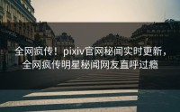 全网疯传！pixiv官网秘闻实时更新，全网疯传明星秘闻网友直呼过瘾