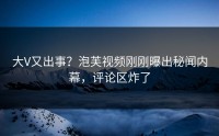 大V又出事？泡芙视频刚刚曝出秘闻内幕，评论区炸了