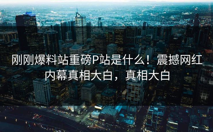 刚刚爆料站重磅P站是什么！震撼网红内幕真相大白，真相大白