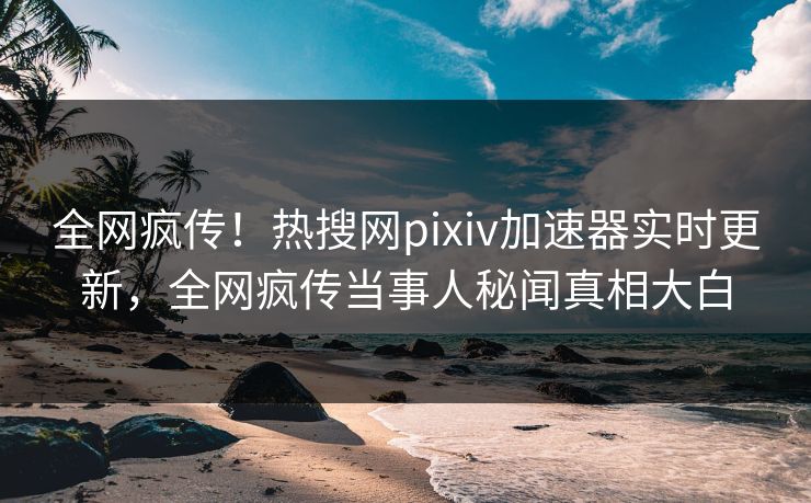 全网疯传！热搜网pixiv加速器实时更新，全网疯传当事人秘闻真相大白