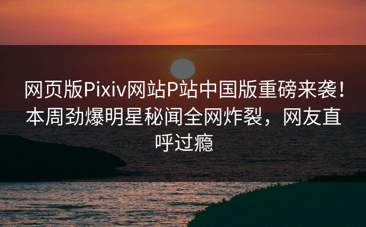 网页版Pixiv网站P站中国版重磅来袭！本周劲爆明星秘闻全网炸裂，网友直呼过瘾