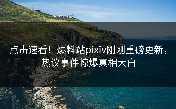 点击速看！爆料站pixiv刚刚重磅更新，热议事件惊爆真相大白