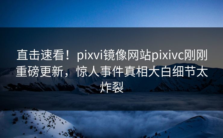 直击速看！pixvi镜像网站pixivc刚刚重磅更新，惊人事件真相大白细节太炸裂