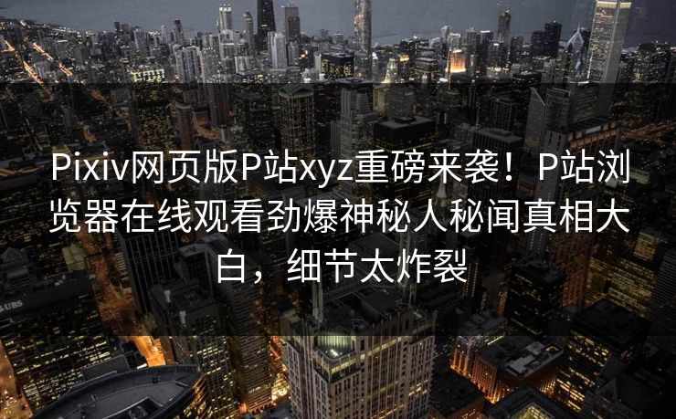 Pixiv网页版P站xyz重磅来袭！P站浏览器在线观看劲爆神秘人秘闻真相大白，细节太炸裂