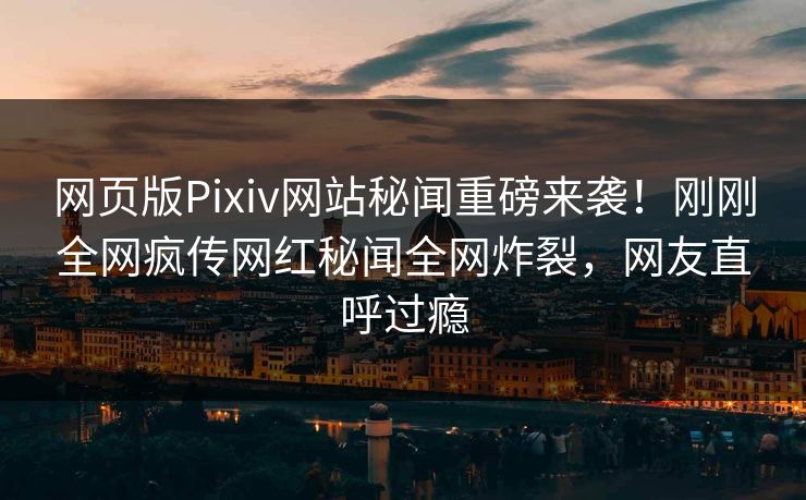 网页版Pixiv网站秘闻重磅来袭！刚刚全网疯传网红秘闻全网炸裂，网友直呼过瘾
