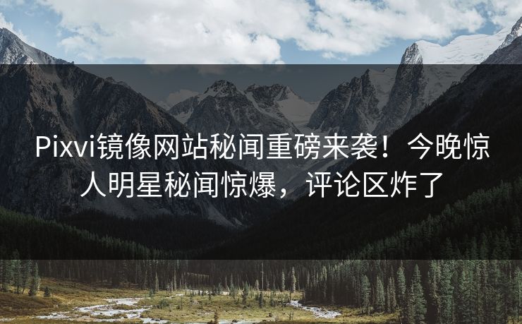 Pixvi镜像网站秘闻重磅来袭！今晚惊人明星秘闻惊爆，评论区炸了