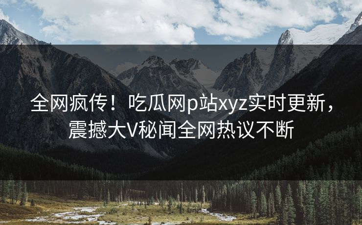 全网疯传！吃瓜网p站xyz实时更新，震撼大V秘闻全网热议不断