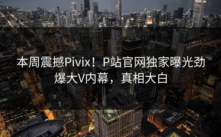 本周震撼Pivix！P站官网独家曝光劲爆大V内幕，真相大白