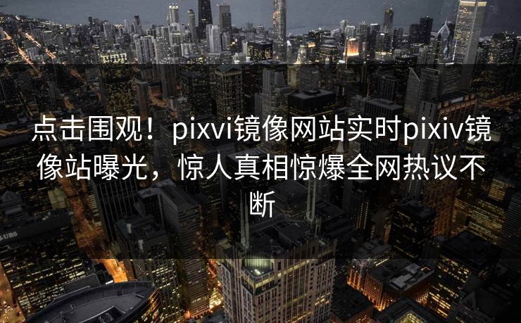 点击围观！pixvi镜像网站实时pixiv镜像站曝光，惊人真相惊爆全网热议不断
