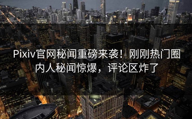 Pixiv官网秘闻重磅来袭！刚刚热门圈内人秘闻惊爆，评论区炸了