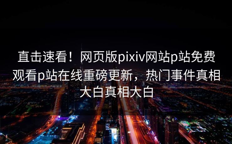 直击速看！网页版pixiv网站p站免费观看p站在线重磅更新，热门事件真相大白真相大白