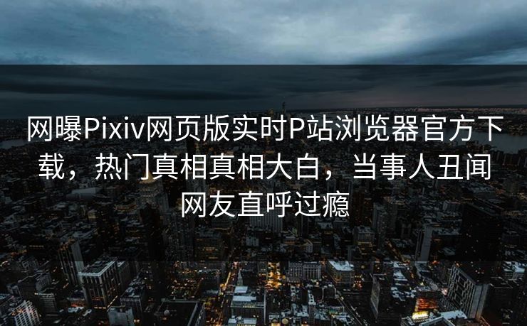 网曝Pixiv网页版实时P站浏览器官方下载，热门真相真相大白，当事人丑闻网友直呼过瘾