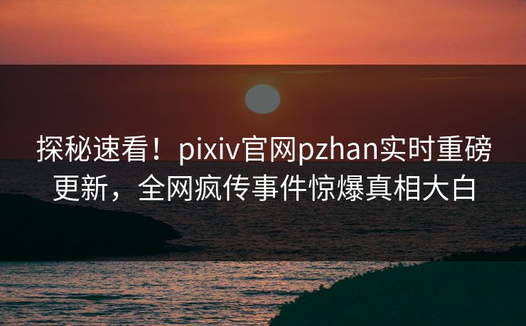 探秘速看！pixiv官网pzhan实时重磅更新，全网疯传事件惊爆真相大白