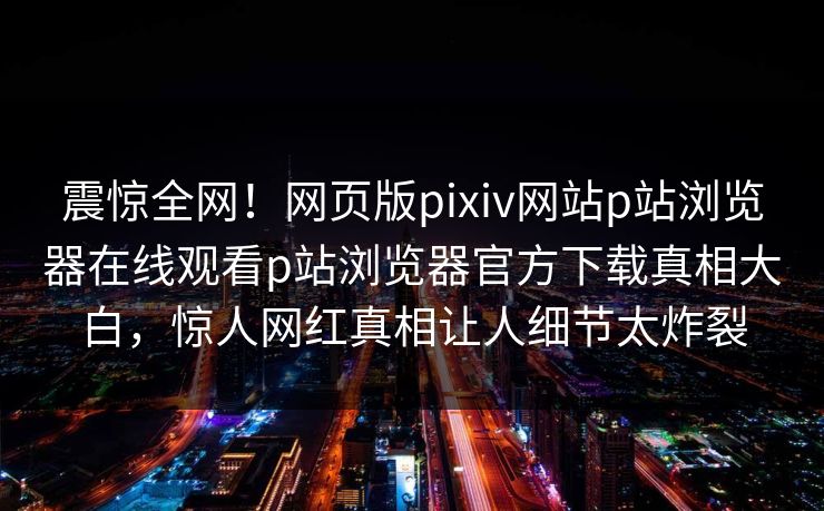 震惊全网！网页版pixiv网站p站浏览器在线观看p站浏览器官方下载真相大白，惊人网红真相让人细节太炸裂