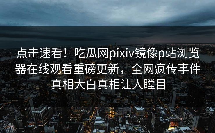点击速看！吃瓜网pixiv镜像p站浏览器在线观看重磅更新，全网疯传事件真相大白真相让人瞠目