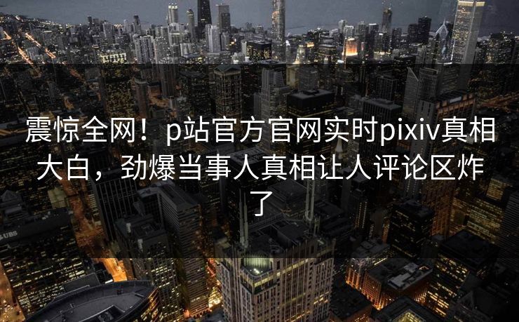 震惊全网！p站官方官网实时pixiv真相大白，劲爆当事人真相让人评论区炸了
