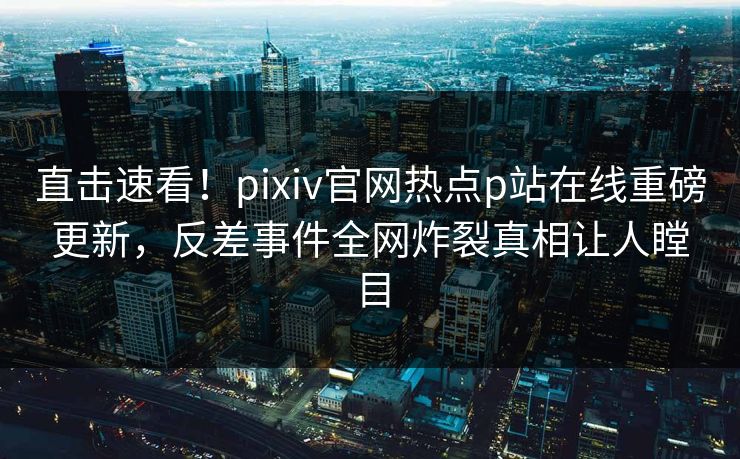直击速看！pixiv官网热点p站在线重磅更新，反差事件全网炸裂真相让人瞠目