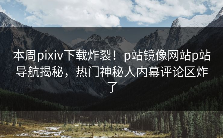 本周pixiv下载炸裂！p站镜像网站p站导航揭秘，热门神秘人内幕评论区炸了