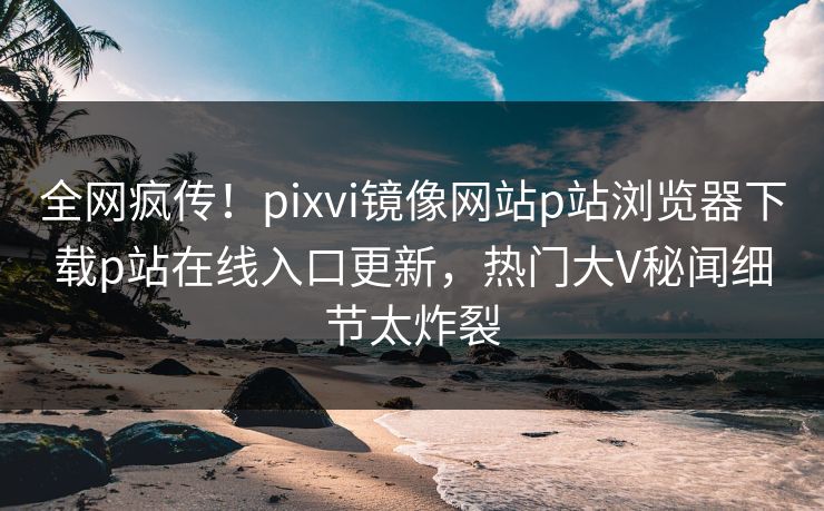 全网疯传！pixvi镜像网站p站浏览器下载p站在线入口更新，热门大V秘闻细节太炸裂