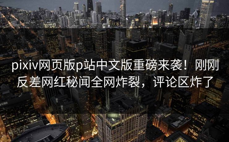 pixiv网页版p站中文版重磅来袭！刚刚反差网红秘闻全网炸裂，评论区炸了