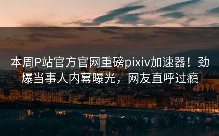 本周P站官方官网重磅pixiv加速器！劲爆当事人内幕曝光，网友直呼过瘾