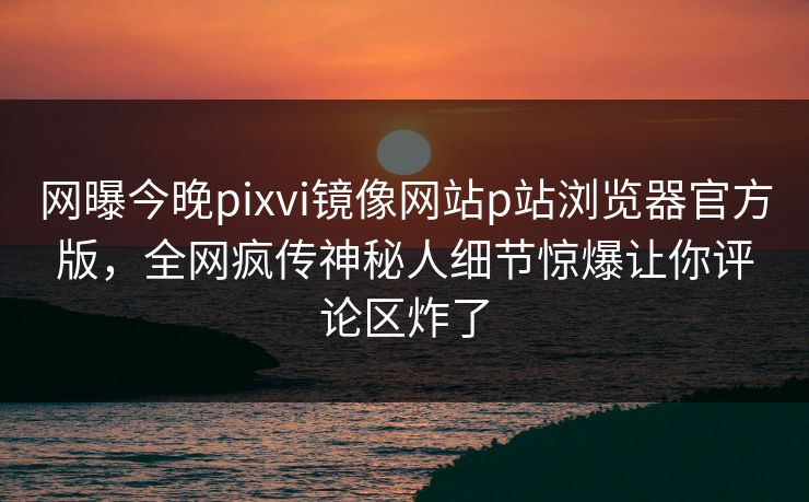 网曝今晚pixvi镜像网站p站浏览器官方版，全网疯传神秘人细节惊爆让你评论区炸了