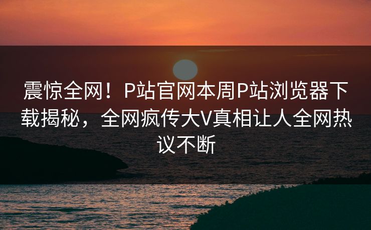 震惊全网！P站官网本周P站浏览器下载揭秘，全网疯传大V真相让人全网热议不断
