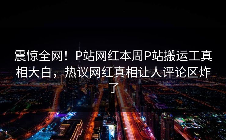 震惊全网！P站网红本周P站搬运工真相大白，热议网红真相让人评论区炸了