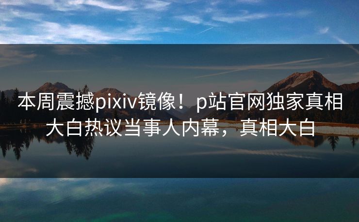 本周震撼pixiv镜像！p站官网独家真相大白热议当事人内幕，真相大白